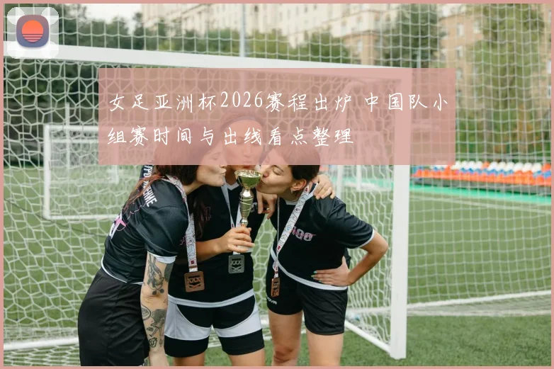 女足亚洲杯2026赛程出炉 中国队小组赛时间与出线看点整理